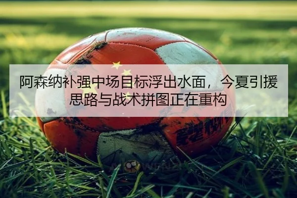 阿森纳补强中场目标浮出水面，今夏引援思路与战术拼图正在重构