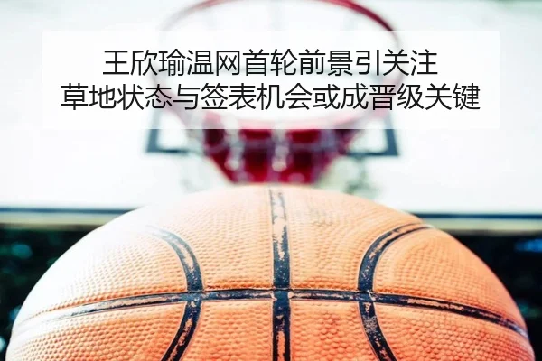 王欣瑜温网首轮前景引关注 草地状态与签表机会或成晋级关键
