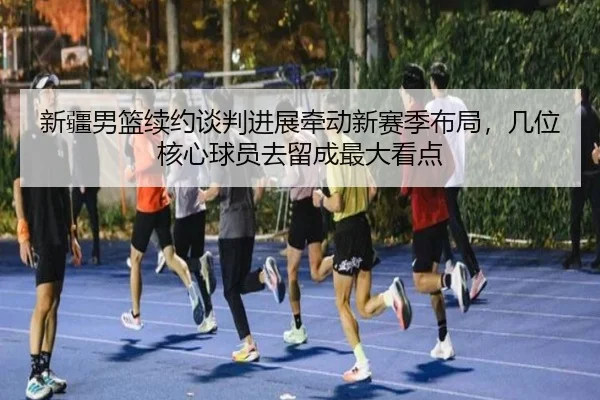 新疆男篮续约谈判进展牵动新赛季布局，几位核心球员去留成最大看点