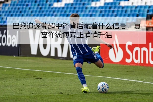 巴黎追逐葡超中锋背后藏着什么信号，夏窗锋线博弈正悄悄升温 | sina.cn